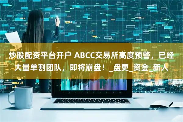 炒股配资平台开户 ABCC交易所高度预警，已经大量单割团队，即将崩盘！_盘更_资金_新人