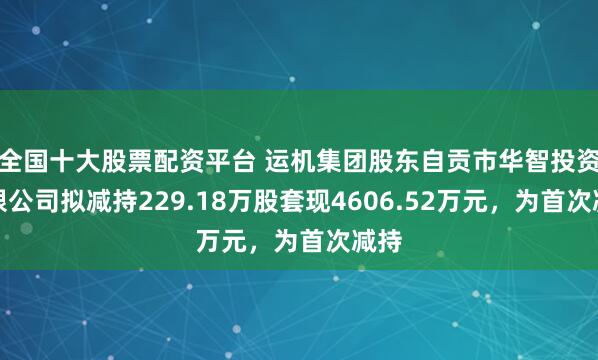 全国十大股票配资平台 运机集团股东自贡市华智投资有限公司拟减持229.18万股套现4606.52万元，为首次减持