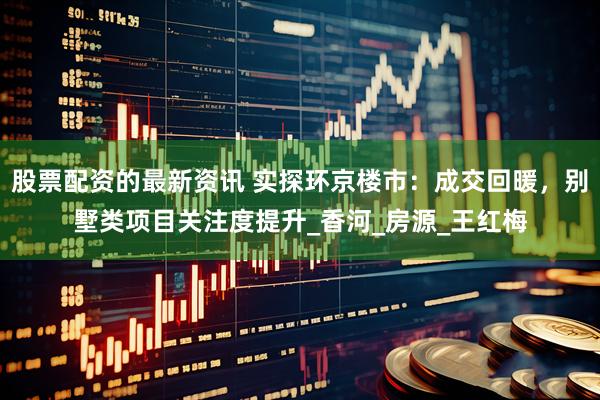 股票配资的最新资讯 实探环京楼市：成交回暖，别墅类项目关注度提升_香河_房源_王红梅