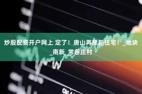 炒股配资开户网上 定了！唐山再建新住宅！_地块_南新_常各庄村