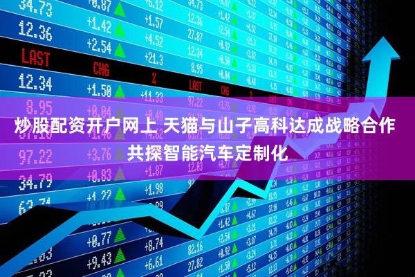 炒股配资开户网上 天猫与山子高科达成战略合作 共探智能汽车定制化