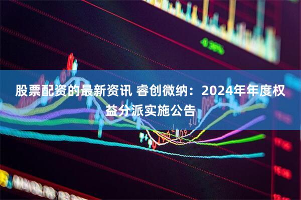 股票配资的最新资讯 睿创微纳：2024年年度权益分派实施公告