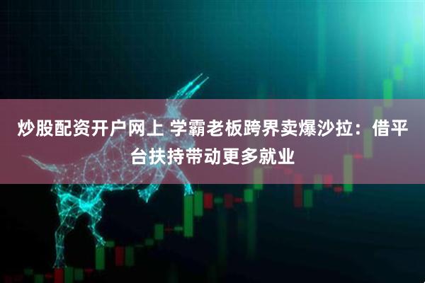 炒股配资开户网上 学霸老板跨界卖爆沙拉：借平台扶持带动更多就业
