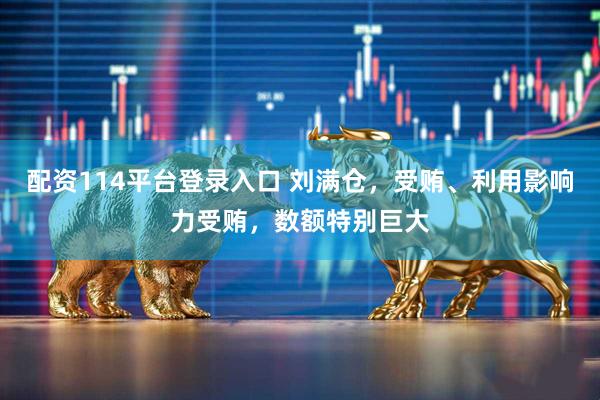 配资114平台登录入口 刘满仓，受贿、利用影响力受贿，数额特别巨大