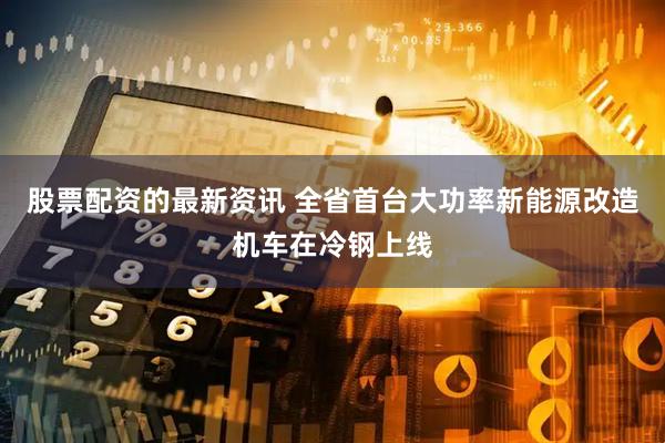 股票配资的最新资讯 全省首台大功率新能源改造机车在冷钢上线