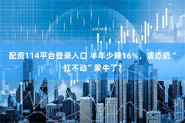 配资114平台登录入口 半年少赚16%，液态奶“扛不动”蒙牛了？