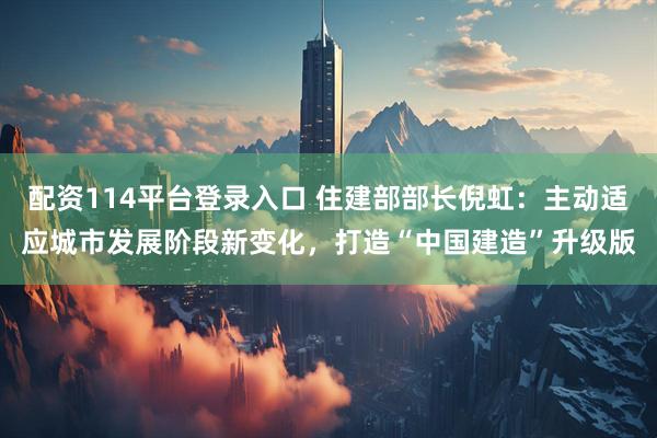 配资114平台登录入口 住建部部长倪虹：主动适应城市发展阶段新变化，打造“中国建造”升级版