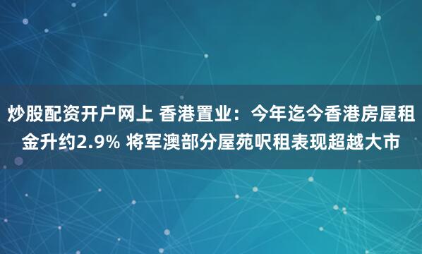 炒股配资开户网上 香港置业：今年迄今香港房屋租金升约2.9% 将军澳部分屋苑呎租表现超越大市