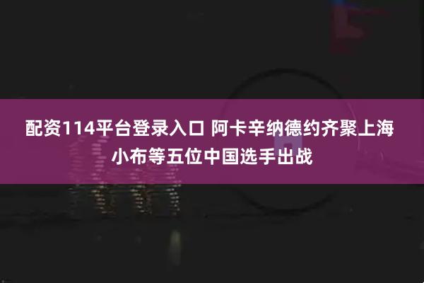 配资114平台登录入口 阿卡辛纳德约齐聚上海 小布等五位中国选手出战