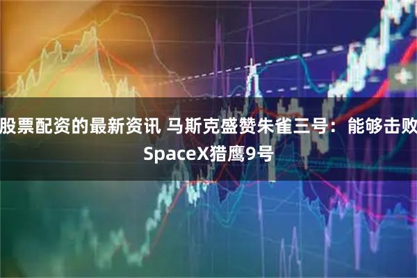股票配资的最新资讯 马斯克盛赞朱雀三号：能够击败SpaceX猎鹰9号