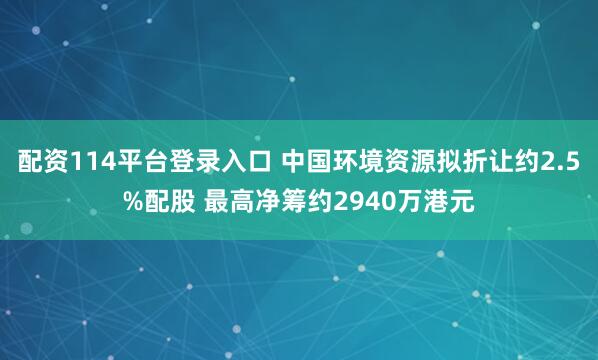 配资114平台登录入口 中国环境资源拟折让约2.5%配股 最高净筹约2940万港元