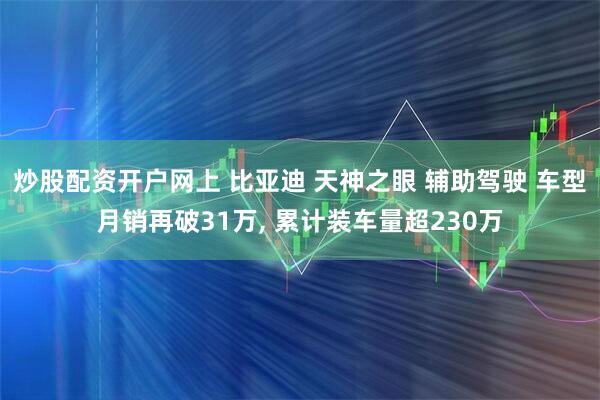 炒股配资开户网上 比亚迪 天神之眼 辅助驾驶 车型月销再破31万, 累计装车量超230万