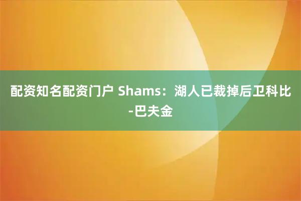 配资知名配资门户 Shams：湖人已裁掉后卫科比-巴夫金