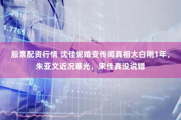 股票配资行情 沈佳妮婚变传闻真相大白刚1年，朱亚文近况曝光，宋佳真没说错