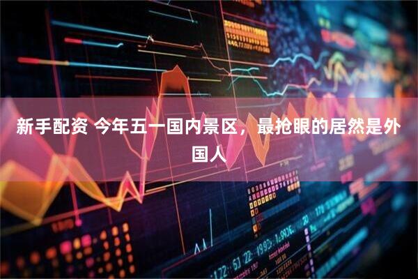 新手配资 今年五一国内景区，最抢眼的居然是外国人