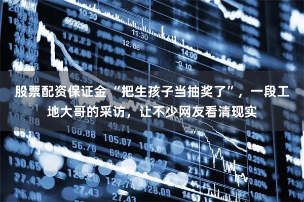 股票配资保证金 “把生孩子当抽奖了”，一段工地大哥的采访，让不少网友看清现实