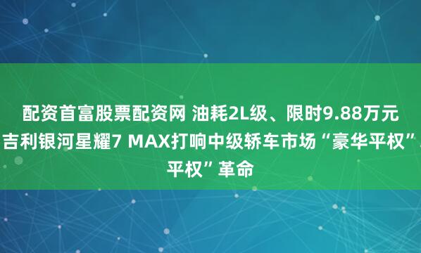 配资首富股票配资网 油耗2L级、限时9.88万元起，吉利银河星耀7 MAX打响中级轿车市场“豪华平权”革命