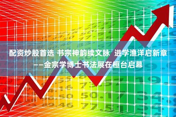 配资炒股首选 书宗神韵续文脉  进学渔洋启新章——金宗学博士书法展在桓台启幕