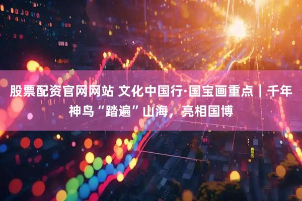 股票配资官网网站 文化中国行·国宝画重点｜千年神鸟“踏遍”山海，亮相国博