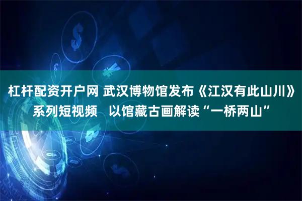 杠杆配资开户网 武汉博物馆发布《江汉有此山川》系列短视频   以馆藏古画解读“一桥两山”