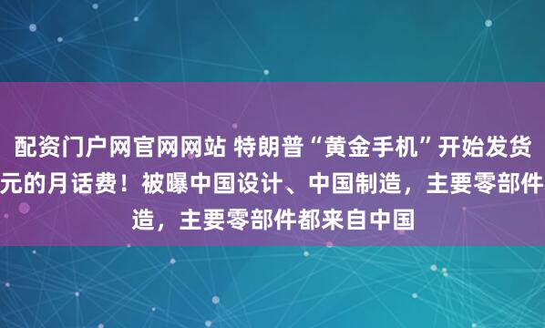 配资门户网官网网站 特朗普“黄金手机”开始发货：47.45美元的月话费！被曝中国设计、中国制造，主要零部件都来自中国