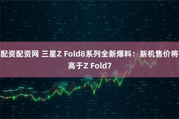 配资配资网 三星Z Fold8系列全新爆料：新机售价将高于Z Fold7